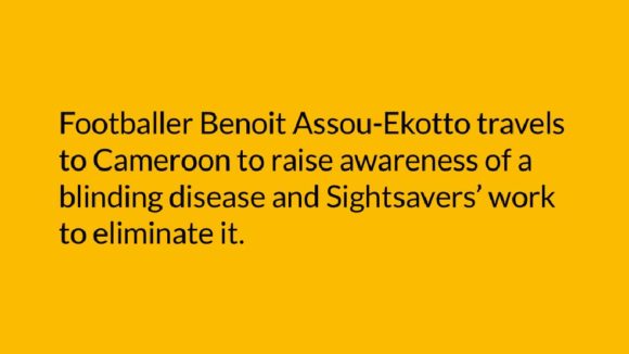 An example of text used in a video, with the words 'Footballer Benoit Assou-Ekotto travels to Cameroon to raise awareness of a blinding disease and Sightsavers' work to eliminate it.'